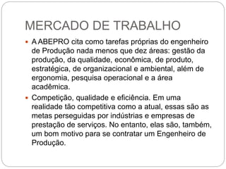 MERCADO DE TRABALHO
 A ABEPRO cita como tarefas próprias do engenheiro
de Produção nada menos que dez áreas: gestão da
produção, da qualidade, econômica, de produto,
estratégica, de organizacional e ambiental, além de
ergonomia, pesquisa operacional e a área
acadêmica.
 Competição, qualidade e eficiência. Em uma
realidade tão competitiva como a atual, essas são as
metas perseguidas por indústrias e empresas de
prestação de serviços. No entanto, elas são, também,
um bom motivo para se contratar um Engenheiro de
Produção.
 