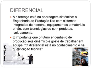 DIFERENCIAL
 A diferença está na abordagem sistêmica: a
Engenharia de Produção lida com sistemas
integrados de homens, equipamentos e materiais
e não, com tecnologias ou com produtos,
isoladamente.
 É importante que o futuro engenheiro de
produção seja dinâmico e goste de trabalhar em
equipe. "O diferencial está no conhecimento e na
qualificação técnica"
 
