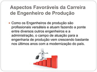Aspectos Favoráveis da Carreira
de Engenheiro de Produção
 Como os Engenheiros de produção são
profissionais versáteis e atuam fazendo a ponte
entre diversos outros engenheiros e a
administração, o campo de atuação para a
engenharia de produção vem crescendo bastante
nos últimos anos com a modernização do país.
 