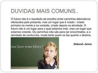DUVIDAS MAIS COMUNS..
O futuro não é o resultado da escolha entre caminhos alternativos
oferecidos pelo presente, mas um lugar que é criado - criado
primeiro na mente e na vontade, criado depois na atividade. O
futuro não é um lugar para o qual estamos indo, mas um lugar que
estamos criando. Os caminhos não são para ser encontrados, e a
atividade de contruí-los, muda tanto quem os faz quanto o destino.
Deborah James
 