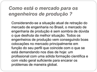 Como está o mercado para os
engenheiros de produção ?
Considerando-se a situação atual de retração do
mercado de engenharia no Brasil, o mercado de
engenharia de produção é sem sombra de dúvida
o que desfruta da melhor situação. Todos os
engenheiros de produção vem conseguindo boas
colocações no mercado principalmente em
função do seu perfil que coincide com o que se
está demandando nos dias de hoje: um
profissional com uma sólida formação científica e
com visão geral suficiente para encarar os
problemas de maneira global.
 