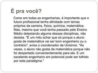 É pra você?
Como em todas as engenharias, é importante que o
futuro profissional tenha afinidade com temas
próprios da carreira, física, química, matemática.
Mas, mesmo que você tenha passado pelo Ensino
Médio detestando alguma dessas disciplinas, não
desista. "É um mito achar que só porque o aluno
gosta de matemática vai ser bom engenheiro ou o
contrário", avisa o coordenador da Unisinos. "Às
vezes, o aluno não gosta da matemática porque não
foi despertado convenientemente para ela. E um
excelente engenheiro em potencial pode ser tolhido
por este paradigma."
 