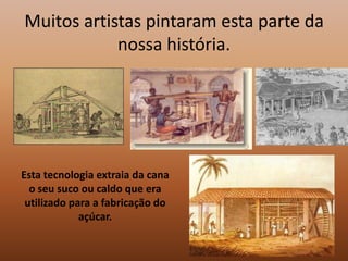 Muitos artistas pintaram esta parte da nossa história. Esta tecnologia extraia da cana o seu suco ou caldo que era utilizado para a fabricação do açúcar.