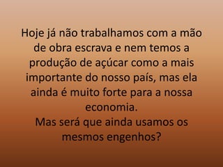 Hoje já não trabalhamos com a mão de obra escrava e nem temos a produção de açúcar como a mais importante do nosso país, mas ela ainda é muito forte para a nossa economia.Mas será que ainda usamos os mesmos engenhos?