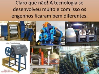 Claro que não! A tecnologia se desenvolveu muito e com isso os engenhos ficaram bem diferentes.
