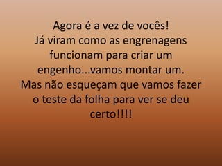 Agora é a vez de vocês!Já viram como as engrenagens funcionam para criar um engenho...vamos montar um.Mas não esqueçam que vamos fazer o teste da folha para ver se deu certo!!!!