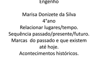 Engenho 
Marisa Donizete da Silva 
4°ano 
Relacionar lugares/tempo. 
Sequência passado/presente/futuro. 
Marcas do passado e que existem 
até hoje. 
Acontecimentos históricos. 
 
