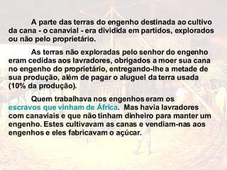 A parte das terras do engenho destinada ao cultivo da cana - o canavial - era dividida em partidos, explorados ou não pelo proprietário.  As terras não exploradas pelo senhor do engenho eram cedidas aos lavradores, obrigados a moer sua cana no engenho do proprietário, entregando-lhe a metade de sua produção, além de pagar o aluguel da terra usada (10% da produção). Quem trabalhava nos engenhos eram os  escravos que vinham de África .  Mas havia lavradores com canaviais e que não tinham dinheiro para manter um engenho. Estes cultivavam as canas e vendiam-nas aos engenhos e eles fabricavam o açúcar. 