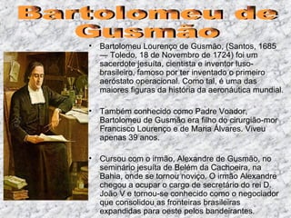 Bartolomeu Lourenço de Gusmão, (Santos, 1685 — Toledo, 18 de Novembro de 1724) foi um sacerdote jesuíta, cientista e inventor luso-brasileiro, famoso por ter inventado o primeiro aeróstato operacional. Como tal, é uma das maiores figuras da história da aeronáutica mundial. Também conhecido como Padre Voador, Bartolomeu de Gusmão era filho do cirurgião-mor Francisco Lourenço e de Maria Álvares. Viveu apenas 39 anos. Cursou com o irmão, Alexandre de Gusmão, no seminário jesuíta de Belém da Cachoeira, na Bahia, onde se tornou noviço. O irmão Alexandre chegou a ocupar o cargo de secretário do rei D. João V e tornou-se conhecido como o negociador que consolidou as fronteiras brasileiras expandidas para oeste pelos bandeirantes . Bartolomeu de  Gusmão 