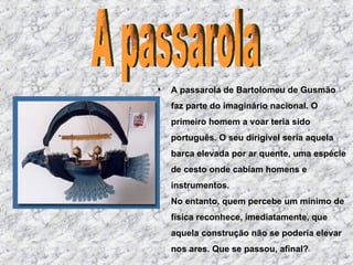 A passarola de Bartolomeu de Gusmão faz parte do imaginário nacional. O primeiro homem a voar teria sido português. O seu dirigível seria aquela barca elevada por ar quente, uma espécie de cesto onde cabiam homens e instrumentos. No entanto, quem percebe um mínimo de física reconhece, imediatamente, que aquela construção não se poderia elevar nos ares. Que se passou, afinal? A passarola 