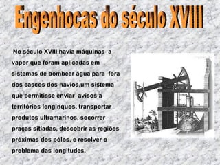 No século XVIII havia máquinas  a vapor que foram aplicadas em  sistemas de bombear água para  fora dos cascos dos navios,um sistema que permitisse enviar  avisos a territórios longínquos , transportar produtos ultramarinos, socorrer praças sitiadas, descobrir as regiões próximas dos pólos, e resolver o problema das longitudes. Engenhocas do século XVIII 
