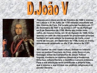 Nasceu em Lisboa em 22 de Outubro de 1689 e morreu em Lisboa a 31 de Julho de 1750 estando sepultado em São Vicente de Fora. Foi jurado príncipe herdeiro em 1º de Dezembro de 1697 e se tornou o 24º rei de Portugal em 9 de Dezembro   de 1706. Morto seu irmão mais velho, do mesmo nome, em 30 de Agosto de 1688, tinha apenas um mês de vida quando foi proclamado príncipe herdeiro em acto solene na presença da corte, e por morte de seu pai, em Dezembro de 1706, subiu ao trono, solenemente aclamado no dia 1º de Janeiro de 1707.  E ra senhor de uma vasta cultura, bebida na infância com os padres Francisco da Cruz, João Seco e Luís Gonzaga, todos da Companhia de Jesus. Falava línguas, conhecia os autores clássicos e modernos, tinha boa cultura literária e científica e amava a música. Para a sua educação teria contribuído a própria mãe, que o educou e aos irmãos nas práticas religiosas e no pendor literário.  D.João V 