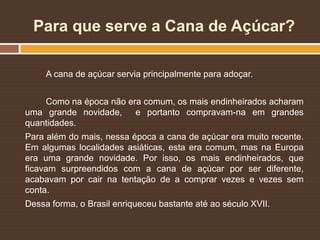 Para que serve a Cana de Açúcar?
A cana de açúcar servia principalmente para adoçar.
Como na época não era comum, os mais endinheirados acharam
uma grande novidade, e portanto compravam-na em grandes
quantidades.
Para além do mais, nessa época a cana de açúcar era muito recente.
Em algumas localidades asiáticas, esta era comum, mas na Europa
era uma grande novidade. Por isso, os mais endinheirados, que
ficavam surpreendidos com a cana de açúcar por ser diferente,
acabavam por cair na tentação de a comprar vezes e vezes sem
conta.
Dessa forma, o Brasil enriqueceu bastante até ao século XVII.
 
