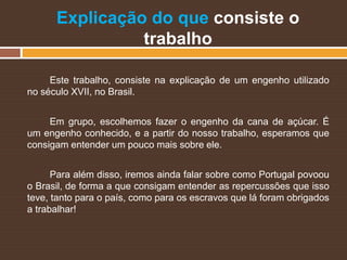Explicação do que consiste o
trabalho
Este trabalho, consiste na explicação de um engenho utilizado
no século XVII, no Brasil.
Em grupo, escolhemos fazer o engenho da cana de açúcar. É
um engenho conhecido, e a partir do nosso trabalho, esperamos que
consigam entender um pouco mais sobre ele.
Para além disso, iremos ainda falar sobre como Portugal povoou
o Brasil, de forma a que consigam entender as repercussões que isso
teve, tanto para o país, como para os escravos que lá foram obrigados
a trabalhar!
 