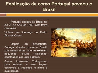 Explicação de como Portugal povoou o
Brasil
Portugal chegou ao Brasil no
dia 22 de Abril de 1500, com treze
caravelas.
Vinham em liderança de Pedro
Álvares Cabral.
Depois da descoberta,
Portugal decidiu povoar o Brasil,
pois nessa altura, apenas existiam
pequenos povos indígenas,
espalhados por todo o Brasil.
Assim, trouxeram Portugueses
para ensinar a sua língua,
costumes e tradições, e ainda a
sua religião.
 