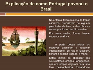 Explicação de como Portugal povoou o
Brasil
No entanto, tiveram ainda de trazer
escravos. Precisavam de alguém
para tratar da terra, e descobrir as
coisas preciosas que lá haveriam.
Por essa razão, foram buscar
escravos a África.
A partir dessa altura, os
escravos passaram a trabalhar
intensamente. Se não o fizessem,
tinham o destino traçado, a morte.
Estes tinham de obedecer aos
seus patrões, antigos Portugueses,
que em tempos viajaram para uma
terra desconhecida, tornando-se
 