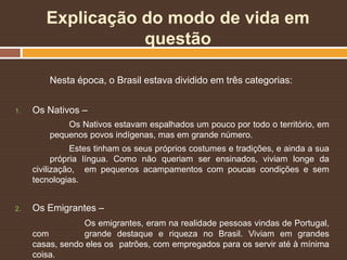 Explicação do modo de vida em
questão
Nesta época, o Brasil estava dividido em três categorias:
1. Os Nativos –
Os Nativos estavam espalhados um pouco por todo o território, em
pequenos povos indígenas, mas em grande número.
Estes tinham os seus próprios costumes e tradições, e ainda a sua
própria língua. Como não queriam ser ensinados, viviam longe da
civilização, em pequenos acampamentos com poucas condições e sem
tecnologias.
2. Os Emigrantes –
Os emigrantes, eram na realidade pessoas vindas de Portugal,
com grande destaque e riqueza no Brasil. Viviam em grandes
casas, sendo eles os patrões, com empregados para os servir até à mínima
coisa.
 