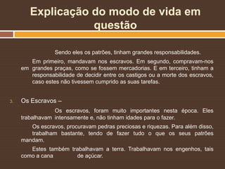 Explicação do modo de vida em
questão
Sendo eles os patrões, tinham grandes responsabilidades.
Em primeiro, mandavam nos escravos. Em segundo, compravam-nos
em grandes praças, como se fossem mercadorias. E em terceiro, tinham a
responsabilidade de decidir entre os castigos ou a morte dos escravos,
caso estes não tivessem cumprido as suas tarefas.
3. Os Escravos –
Os escravos, foram muito importantes nesta época. Eles
trabalhavam intensamente e, não tinham idades para o fazer.
Os escravos, procuravam pedras preciosas e riquezas. Para além disso,
trabalham bastante, tendo de fazer tudo o que os seus patrões
mandam.
Estes também trabalhavam a terra. Trabalhavam nos engenhos, tais
como a cana de açúcar.
 