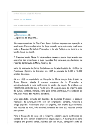 por Neide Marcondes (edição Tais Romanelli)
Publicado por: Tais Romanelli
Fonte: Na trilha do passado paulista – Piracicaba Século XIX – Fazendas, Engenhos e Usinas
Share on email 1
Comentários (0)
…à procura do Engenho…
Os engenhos-usinas de São Paulo foram divididos segundo sua operação e
rendimento. Entre os chamados de dupla pressão seca e de maior rendimento
estão o Engenho Central de Piracicaba, o da Vila Raffard, o de Lorena, o de
Monte Alegre e o Indaiá.
O Engenho Monte Alegre foi desenvolvido pouco a pouco, improvisado com
aparelhos das engenhocas e duas moendas. Foi comprado dos herdeiros da
Fazenda do Marquês de Monte Alegre e de
parte da sesmaria de Carlos Bartholomeu de Arruda (Cartório do 10 Ofício de
Piracicaba. Registro de Imóveis); em 1887 já produzia de 8.000 a 10.000
arrobas de açúcar.
Já em 1819, a propriedade do Marquês de Monte Alegre, Luiz Antônio de
Souza Barros, situada à margem esquerda do rio Piracicaba, e
aproximadamente a seis quilômetros do centro da cidade, foi avaliada em
10:822$160, contendo toda a “vasta terra, 24 escravos, casa de engenho, casa
de purgar, senzalas, monjolo, olaria para telhas, alambique, três caldeiras de
whe, duas rocas, dois novilhos, dois bois”.
Uma sociedade, formada por Indalécio de Camargo Penteado e Joaquim
Rodrigues do Amaral,em1889, com um empréstimo bancário, remodela o
antigo Engenho. Pertenciam então ao Engenho, num totalde 2.228 hectares,
856 hectares de mato, 500 hectares plantados de cana, 622 hectares prontos
para plantar.
Para o transporte de cana até o Engenho, existiam alguns quilômetros de
estrada de ferro, comum a locomotiva e alguns vagões. A maior parte da cana
chegava em grandes carros, puxados por seis mulas, carregando perto de
 