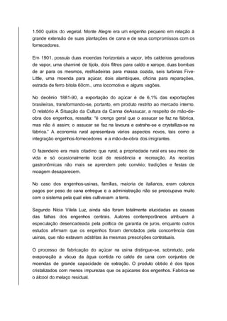 1.500 quilos do vegetal. Monte Alegre era um engenho pequeno em relação à
grande extensão de suas plantações de cana e de seus compromissos com os
fornecedores.
Em 1901, possuía duas moendas horizontais a vapor, três caldeiras geradoras
de vapor, uma chaminé de tijolo, dois filtros para caldo e xarope, duas bombas
de ar para os mesmos, resfriadeiras para massa cozida, seis turbinas Five-
Little, uma moenda para açúcar, dois alambiques, oficina para reparações,
estrada de ferro bitola 60cm., uma locomotiva e alguns vagões.
No decênio 1881-90, a exportação do açúcar é de 6,1% das exportações
brasileiras, transformando-se, portanto, em produto restrito ao mercado interno.
O relatório A Situação da Cultura da Canna deAssucar, a respeito de mão-de-
obra dos engenhos, ressalta: “é crença geral que o assucar se faz na fábrica,
mas não é assim; o assucar se faz na lavoura e extrahe-se e crystalliza-se na
fábrica.” A economia rural apresentava vários aspectos novos, tais como a
integração engenhos-fornecedores e a mão-de-obra dos imigrantes.
O fazendeiro era mais citadino que rural; a propriedade rural era seu meio de
vida e só ocasionalmente local de residência e recreação. As receitas
gastronômicas não mais se aprendem pelo convívio; tradições e festas de
moagem desaparecem.
No caso dos engenhos-usinas, famílias, maioria de italianos, eram colonos
pagos por peso de cana entregue e a administração não se preocupava muito
com o sistema pela qual eles cultivavam a terra.
Segundo Nícia Vilela Luz, ainda não foram totalmente elucidadas as causas
das falhas dos engenhos centrais. Autores contemporâneos atribuem à
especulação desencadeada pela política de garantia de juros, enquanto outros
estudos afirmam que os engenhos foram derrotados pela concorrência das
usinas, que não estavam adstritas às mesmas prescrições contratuais.
O processo de fabricação do açúcar na usina distingue-se, sobretudo, pela
evaporação a vácuo da água contida no caldo de cana com conjuntos de
moendas de grande capacidade de extração. O produto obtido é dos tipos
cristalizados com menos impurezas que os açúcares dos engenhos. Fabrica-se
o álcool do melaço residual.
 