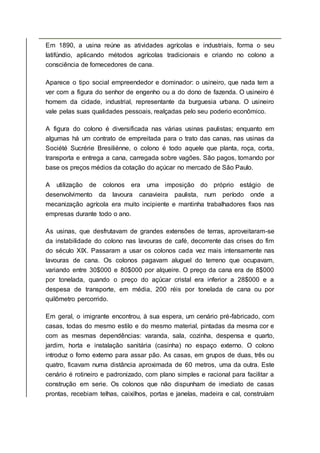 Em 1890, a usina reúne as atividades agrícolas e industriais, forma o seu
latifúndio, aplicando métodos agrícolas tradicionais e criando no colono a
consciência de fornecedores de cana.
Aparece o tipo social empreendedor e dominador: o usineiro, que nada tem a
ver com a figura do senhor de engenho ou a do dono de fazenda. O usineiro é
homem da cidade, industrial, representante da burguesia urbana. O usineiro
vale pelas suas qualidades pessoais, realçadas pelo seu poderio econômico.
A figura do colono é diversificada nas várias usinas paulistas; enquanto em
algumas há um contrato de empreitada para o trato das canas, nas usinas da
Société Sucrérie Bresiliénne, o colono é todo aquele que planta, roça, corta,
transporta e entrega a cana, carregada sobre vagões. São pagos, tomando por
base os preços médios da cotação do açúcar no mercado de São Paulo.
A utilização de colonos era uma imposição do próprio estágio de
desenvolvimento da lavoura canavieira paulista, num período onde a
mecanização agrícola era muito incipiente e mantinha trabalhadores fixos nas
empresas durante todo o ano.
As usinas, que desfrutavam de grandes extensões de terras, aproveitaram-se
da instabilidade do colono nas lavouras de café, decorrente das crises do fim
do século XIX. Passaram a usar os colonos cada vez mais intensamente nas
lavouras de cana. Os colonos pagavam aluguel do terreno que ocupavam,
variando entre 30$000 e 80$000 por alqueire. O preço da cana era de 8$000
por tonelada, quando o preço do açúcar cristal era inferior a 28$000 e a
despesa de transporte, em média, 200 réis por tonelada de cana ou por
quilômetro percorrido.
Em geral, o imigrante encontrou, à sua espera, um cenário pré-fabricado, com
casas, todas do mesmo estilo e do mesmo material, pintadas da mesma cor e
com as mesmas dependências: varanda, sala, cozinha, despensa e quarto,
jardim, horta e instalação sanitária (casinha) no espaço externo. O colono
introduz o forno externo para assar pão. As casas, em grupos de duas, três ou
quatro, ficavam numa distância aproximada de 60 metros, uma da outra. Este
cenário é rotineiro e padronizado, com plano simples e racional para facilitar a
construção em serie. Os colonos que não dispunham de imediato de casas
prontas, recebiam telhas, caixilhos, portas e janelas, madeira e cal, construíam
 