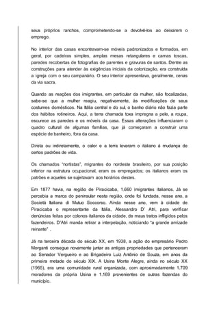 seus próprios ranchos, comprometendo-se a devolvê-los ao deixarem o
emprego.
No interior das casas encontravam-se móveis padronizados e formados, em
geral, por cadeiras simples, amplas mesas retangulares e camas toscas,
paredes recobertas de fotografias de parentes e gravuras de santos. Dentre as
construções para atender às exigências iniciais da colonização, era construída
a igreja com o seu campanário. O seu interior apresentava, geralmente, cenas
da via sacra.
Quando as reações dos imigrantes, em particular da mulher, são focalizadas,
sabe-se que a mulher reagiu, negativamente, às modificações de seus
costumes domésticos. Na Itália central e do sul, o banho diário não fazia parte
dos hábitos rotineiros. Aqui, a terra chamada toxa impregna a pele, a roupa,
escurece as paredes e os móveis da casa. Essas alterações influenciaram o
quadro cultural de algumas famílias, que já começaram a construir uma
espécie de banheiro, fora da casa.
Direta ou indiretamente, o calor e a terra levaram o italiano à mudança de
certos padrões de vida.
Os chamados “nortistas”, migrantes do nordeste brasileiro, por sua posição
inferior na estrutura ocupacional, eram os empregados; os italianos eram os
patrões e aqueles se sujeitavam aos horários destes.
Em 1877 havia, na região de Piracicaba, 1.660 imigrantes italianos. Já se
percebia a marca do peninsular nesta região, onde foi fundada, nesse ano, a
Societá Italiana di Mutuo Soccorso. Ainda nesse ano, vem à cidade de
Piracicaba o representante da Itália, Alessandro D’ Atri, para verificar
denúncias feitas por colonos italianos da cidade, de maus tratos infligidos pelos
fazendeiros. D’Atri manda retirar a interpelação, noticiando “a grande amizade
reinante” .
Já na terceira década do século XX, em 1938, a ação do empresário Pedro
Morganti consegue novamente juntar as antigas propriedades que pertenceram
ao Senador Vergueiro e ao Brigadeiro Luiz Antônio de Souza, em anos da
primeira metade do século XIX. A Usina Monte Alegre, ainda no século XX
(1965), era uma comunidade rural organizada, com aproximadamente 1.709
moradores da própria Usina e 1.169 provenientes de outras fazendas do
município.
 