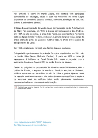 Foi formado o bairro de Monte Alegre, que contava com condições
comunitárias de educação, saúde e lazer. Os moradores de Monte Alegre
dispunham de armazéns, padaria, farmácia, barbearia, torrefação de café, bar,
cinema e, até mesmo, pensão.
O Grupo Escolar Marquês de Monte Alegre foi inaugurado no dia 7 de fevereiro
de 1927. Foi construída, em 1936, a Capela em homenagem a São Pedro e,
em 1937, no alto da colina, a Igreja São Pedro, que acompanhava “o mesmo
estilo da Igreja de São Frediano, de Lucca”. A pintura da Igreja ficou a cargo do
então chamado “pintor de paredes” Antônio Volpi. O artista teve o auxilio de
dois pedreiros da Usina.
Em 1953 é implantada, no local, uma fábrica de papel e celulose.
O império Morganti entra em decadência. Os novos proprietários, em 1981, são
da família Silva Gordo (Refinaria Paulista). A partir de 1982 a Usina, já
incorporada à Indústria de Papel Simão S.A., passa a negociar com a
Votorantim Celulose e Papel (VCP), da família Ermírio de Moraes.
Quanto ao programa da propriedade, foi mantida a urbanização central, com o
prédio da Escola, o espaço de comércio, farmácia, empório e biblioteca,
edifícios sem o seu uso específico. No alto da colina, a Igreja e algumas casas
de moradia mantiveram-se como tais; outras tornaram-se escritórios e arquivos
da empresa atual; os edifícios fabris estão plenamente desativados,
descaracterizados em processo de deterioração.
<img data-attachment-id="8939" data-orig-
file="http://www.aprovincia.com.br/wp-
 