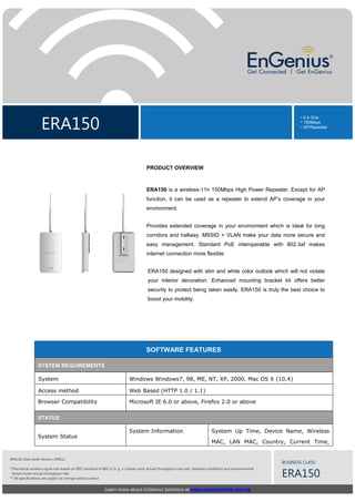 ERA150
• 2.4 GHz
• 150Mbps
• AP/Repeater
Learn more about EnGenius Solutions at www.engeniustech.com.sg
BUSINESS CLASS
ERA150
ERA150 Data sheet Version 190612
*Theoretical wireless signal rate based on IEEE standard of 802.11 b, g, n chipset used. Actual throughput may vary. Network conditions and environmental
factors lower actual throughput rate.
** All specifications are subject to change without notice
PRODUCT OVERVIEW
ERA150 is a wireless-11n 150Mbps High Power Repeater. Except for AP
function, it can be used as a repeater to extend AP’s coverage in your
environment.
Provides extended coverage in your environment which is ideal for long
corridors and hallway. MSSID + VLAN make your data more secure and
easy management. Standard PoE interoperable with 802.3af makes
internet connection more flexible
ERA150 designed with slim and white color outlook which will not violate
your interior decoration. Enhanced mounting bracket kit offers better
security to protect being taken easily. ERA150 is truly the best choice to
boost your mobility.
SOFTWARE FEATURES
SYSTEM REQUIREMENTS
System Windows Windows7, 98, ME, NT, XP, 2000. Mac OS X (10.4)
Access method Web Based (HTTP 1.0 / 1.1)
Browser Compatibility Microsoft IE 6.0 or above, Firefox 2.0 or above
STATUS
System Status
System Information System Up Time, Device Name, Wireless
MAC, LAN MAC, Country, Current Time,
 