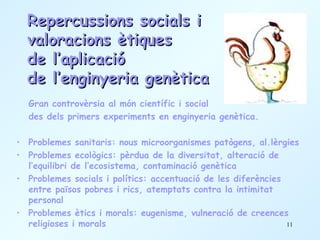 Repercussions socials i  valoracions ètiques  de l’aplicació  de l’enginyeria genètica Gran controvèrsia al món científic i social  des dels primers experiments en enginyeria genètica. Problemes sanitaris: nous microorganismes patògens, al.lèrgies Problemes ecològics: pèrdua de la diversitat, alteració de l’equilibri de l’ecosistema, contaminació genètica Problemes socials i polítics: accentuació de les diferències entre països pobres i rics, atemptats contra la intimitat personal Problemes ètics i morals: eugenisme, vulneració de creences religioses i morals 