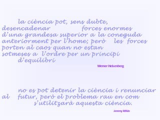no es pot detenir la ciència i renunciar  al  futur, però el problema rau en com  s’utilitzarà aquesta ciència.   Jeremy Rifkin la ciència pot, sens dubte, desencadenar  forces enormes d’una grandesa superior a  la coneguda anteriorment per l’home; però  les  forces porten al caos quan no estan  sotmeses a  l’ordre per un principi  d’equilibri Werner Heisenberg 