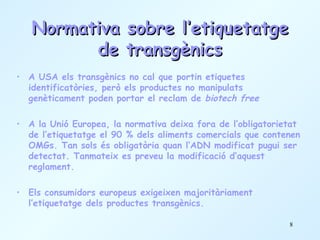 Normativa sobre l’etiquetatge de transgènics A USA els transgènics no cal que portin etiquetes identificatòries, però els productes no manipulats genèticament poden portar el reclam de  biotech free A la Unió Europea, la normativa deixa fora de l’obligatorietat de l’etiquetatge el 90 % dels aliments comercials que contenen OMGs. Tan sols és obligatòria quan l’ADN modificat pugui ser detectat. Tanmateix es preveu la modificació d’aquest reglament.  Els consumidors europeus exigeixen majoritàriament l’etiquetatge dels productes transgènics. 