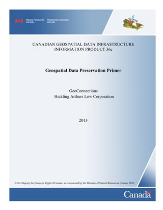 CANADIAN GEOSPATIAL DATA INFRASTRUCTURE INFORMATION PRODUCT 36e 
Geospatial Data Preservation PrimeU 
GeoConnections Hickling Arthurs Low Corporation 
2013 
©Her Majesty the Queen in Right of Canada, as represented by the Minister of Natural Resources Canada, 2013  