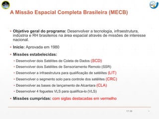 Mission Simulation Lab
HICEE
A Missão Espacial Completa Brasileira (MECB)
▪ Objetivo geral do programa: Desenvolver a tecnologia, infraestrutura,
indústria e RH brasileiros na área espacial através de missões de interesse
nacional.
▪ Inicio: Aprovada em 1980
▪ Missões estabelecidas:
▪ Desenvolver dois Satélites de Coleta de Dados (SCD)
▪ Desenvolver dois Satélites de Sensoriamento Remoto (SSR)
▪ Desenvolver a infraestrutura para qualificação de satélites (LIT)
▪ Desenvolver o segmento solo para controle dos satélites (CRC)
▪ Desenvolver as bases de lançamento de Alcantara (CLA)
▪ Desenvolver 4 foguetes VLS para qualifica-lo (VLS)
▪ Missões cumpridas: com siglas destacadas em vermelho
17:38 10
 