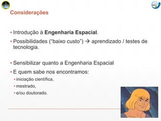 Mission Simulation Lab
HICEE
Considerações
▪ Introdução à Engenharia Espacial.
▪ Possibilidades (“baixo custo”)  aprendizado / testes de
tecnologia.
▪ Sensibilizar quanto a Engenharia Espacial
▪ E quem sabe nos encontramos:
▪ iniciação científica,
▪ mestrado,
▪ e/ou doutorado.
 