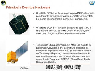 Mission Simulation Lab
HICEE
Principais Eventos Nacionais
• O satélite SCD-2 foi também construído pelo INPE e
lançado em outubro de 1997 pelo mesmo lançador
americano Pegasus. Ele opera continuamente.
• O satélite SCD-1 foi desenvolvido pelo INPE e lançado
pelo foguete americano Pegasus em 9/fevereiro/1993.
Ele opera continuamente desde seu lançamento.
• Brasil e da China assinaram em 1988 um acordo de
parceria envolvendo o INPE (Instituto Nacional de
Pesquisas Espaciais) e a CAST (Academia Chinesa
de Tecnologia Espacial) para o desenvolvimento de
dois satélites avançados de sensoriamento remoto,
denominado Programa CBERS (China-Brazil Earth
Resources Satellite)
CBERS-1 (1999) / CBERS-2 (2003) /
CBERS-3 (2013) / CBERS-4 (2014)<Vídeo>
 