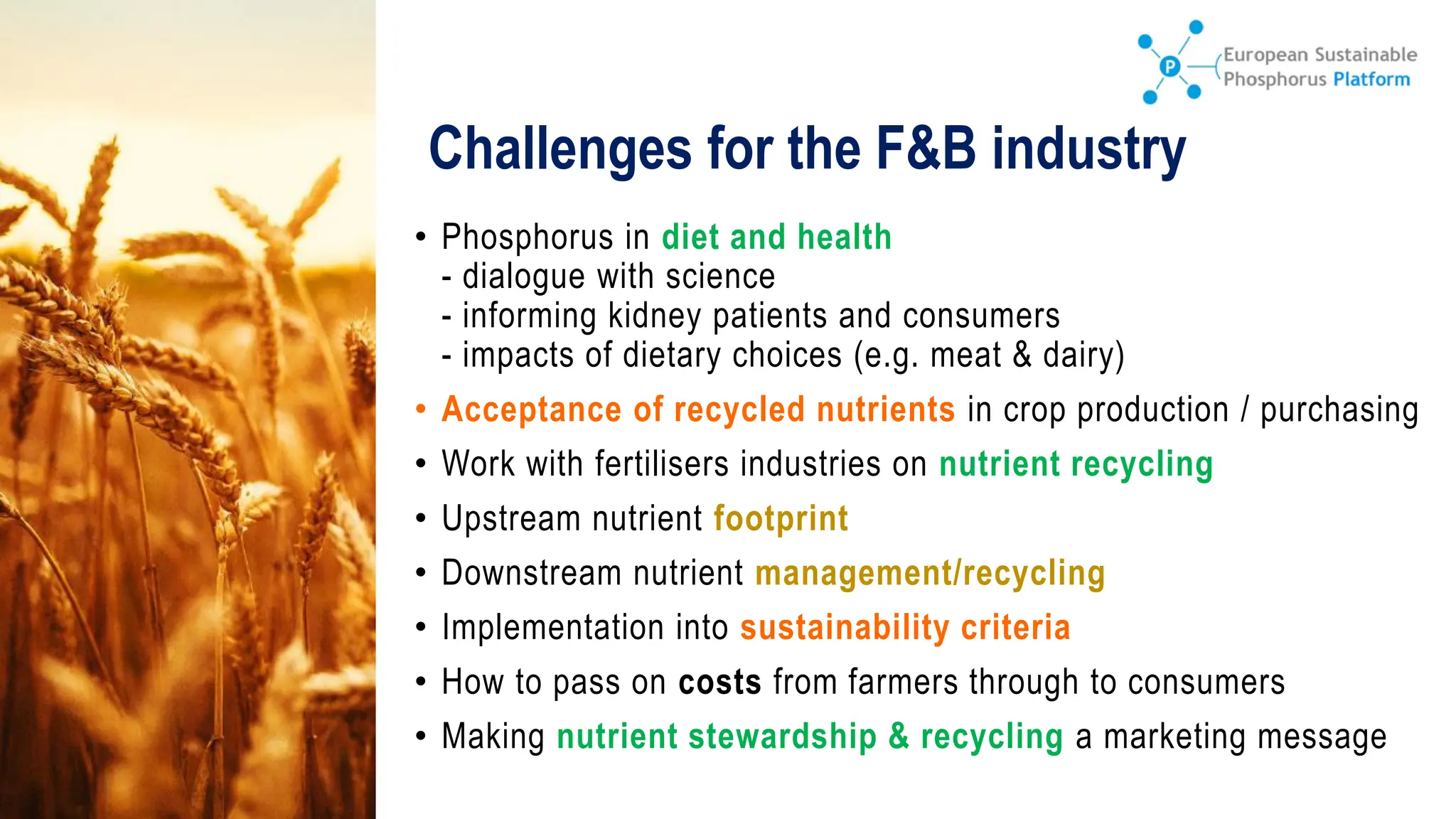 Challenges for the F&B industry
• Phosphorus in diet and health
- dialogue with science
- informing kidney patients and consumers
- impacts of dietary choices (e.g. meat & dairy)
• Acceptance of recycled nutrients in crop production / purchasing
• Work with fertilisers industries on nutrient recycling
• Upstream nutrient footprint
• Downstream nutrient management/recycling
• Implementation into sustainability criteria
• How to pass on costs from farmers through to consumers
• Making nutrient stewardship & recycling a marketing message
 