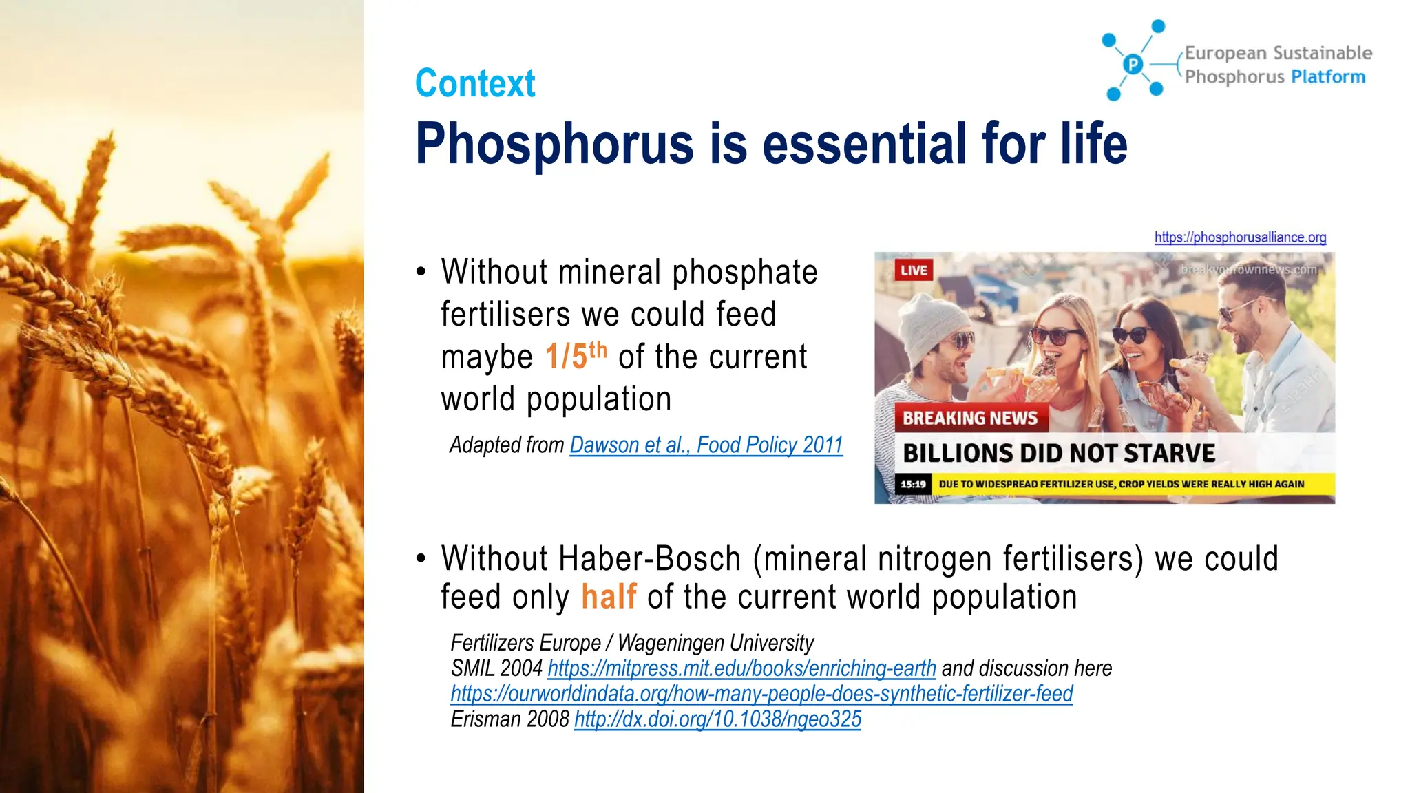 Phosphorus is essential for life
• Without mineral phosphate
fertilisers we could feed
maybe 1/5th of the current
world population
Adapted from Dawson et al., Food Policy 2011
Context
Fertilizers Europe / Wageningen University
SMIL 2004 https://mitpress.mit.edu/books/enriching-earth and discussion here
https://ourworldindata.org/how-many-people-does-synthetic-fertilizer-feed
Erisman 2008 http://dx.doi.org/10.1038/ngeo325
• Without Haber-Bosch (mineral nitrogen fertilisers) we could
feed only half of the current world population
 