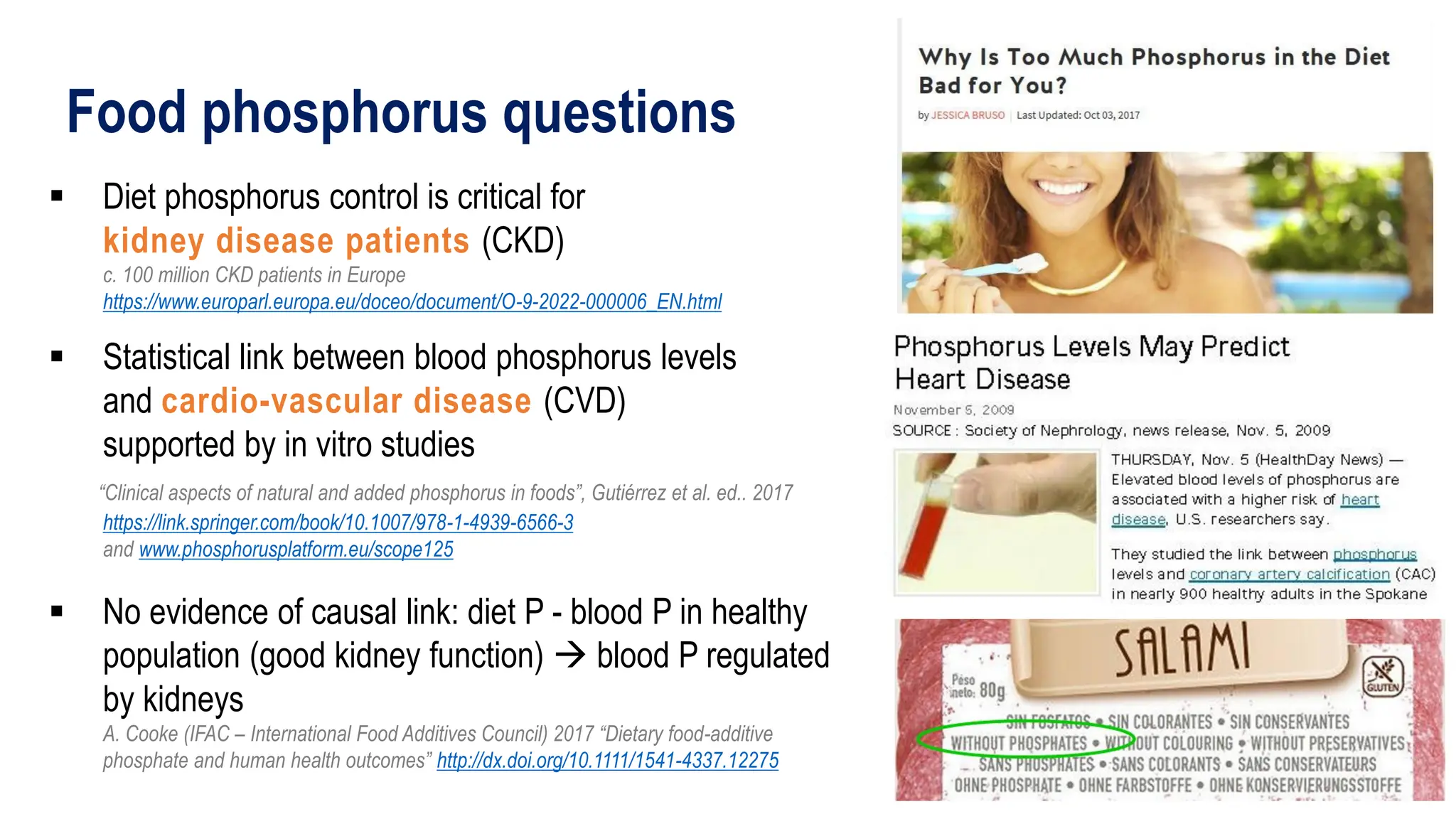 Food phosphorus questions
▪ Diet phosphorus control is critical for
kidney disease patients (CKD)
c. 100 million CKD patients in Europe
https://www.europarl.europa.eu/doceo/document/O-9-2022-000006_EN.html
▪ Statistical link between blood phosphorus levels
and cardio-vascular disease (CVD)
supported by in vitro studies
“Clinical aspects of natural and added phosphorus in foods”, Gutiérrez et al. ed.. 2017
https://link.springer.com/book/10.1007/978-1-4939-6566-3
and www.phosphorusplatform.eu/scope125
▪ No evidence of causal link: diet P - blood P in healthy
population (good kidney function) → blood P regulated
by kidneys
A. Cooke (IFAC – International Food Additives Council) 2017 “Dietary food-additive
phosphate and human health outcomes” http://dx.doi.org/10.1111/1541-4337.12275
 