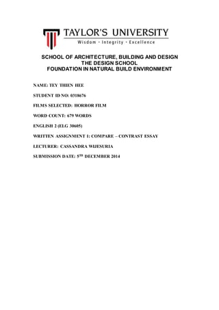 SCHOOL OF ARCHITECTURE, BUILDING AND DESIGN
THE DESIGN SCHOOL
FOUNDATION IN NATURAL BUILD ENVIRONMENT
NAME: TEY THIEN HEE
STUDENT ID NO: 0318676
FILMS SELECTED: HORROR FILM
WORD COUNT: 679 WORDS
ENGLISH 2 (ELG 30605)
WRITTEN ASSIGNMENT 1: COMPARE – CONTRAST ESSAY
LECTURER: CASSANDRA WIJESURIA
SUBMISSION DATE: 5TH DECEMBER 2014
 