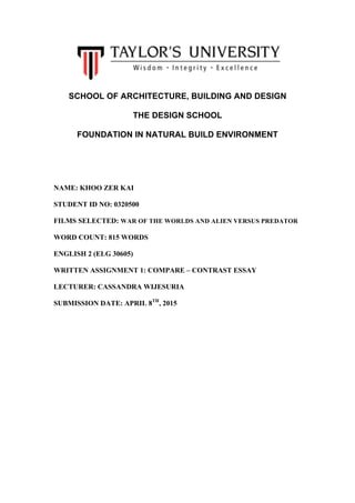  
SCHOOL OF ARCHITECTURE, BUILDING AND DESIGN
THE DESIGN SCHOOL
FOUNDATION IN NATURAL BUILD ENVIRONMENT
NAME: KHOO ZER KAI
STUDENT ID NO: 0320500
FILMS SELECTED: WAR OF THE WORLDS AND ALIEN VERSUS PREDATOR
WORD COUNT: 815 WORDS
ENGLISH 2 (ELG 30605)
WRITTEN ASSIGNMENT 1: COMPARE – CONTRAST ESSAY
LECTURER: CASSANDRA WIJESURIA
SUBMISSION DATE: APRIL 8TH
, 2015
	
  
	
  
	
  
	
  
	
  
	
  
	
  
	
  
 