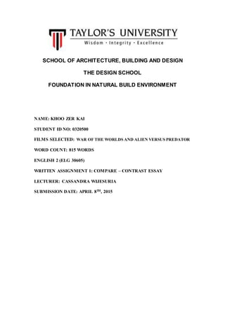 SCHOOL OF ARCHITECTURE, BUILDING AND DESIGN
THE DESIGN SCHOOL
FOUNDATION IN NATURAL BUILD ENVIRONMENT
NAME: KHOO ZER KAI
STUDENT ID NO: 0320500
FILMS SELECTED: WAR OF THE WORLDS AND ALIEN VERSUS PREDATOR
WORD COUNT: 815 WORDS
ENGLISH 2 (ELG 30605)
WRITTEN ASSIGNMENT 1: COMPARE – CONTRAST ESSAY
LECTURER: CASSANDRA WIJESURIA
SUBMISSION DATE: APRIL 8TH, 2015
 
