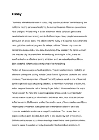 Essay
Formerly, when kids were not in school, they spent most of their time wandering the
outdoors, playing games and exploring the surrounding area. However, generations
have changed. We are living in a new millennium where computer game is the
trendiest entertainment among people of different ages. Many people have access to
computers on a wide basis. The addiction to the rivalry of the games makes them the
most typical recreational programs for today's children. Children play computer
games for a long period of time daily. Sometimes, they obsess in the game so much
that they are fully separated from the world they are living in. In fact, there are
significant adverse effects of gaming addiction, such as various health problems,
poor academic performance and impaired social functioning.
First of all, it causes various health problems. The physical symptoms related to an
extensive video game playing include Carpal Tunnel Syndrome, backache and vision
problems. The main symptom of Carpal Tunnel Syndrome, which is one of the most
common physical signs of gaming addiction, is intermittent numbness of the thumb,
index, long and the radial half of the ring finger. In fact, it is caused when the major
nerve between the hand and forearm is pressed or squeezed. Heavy computer
mouse use can cause such inflammation and blister. Next, most addicted children
suffer backache. Children are smaller than adults, some of them may have problems
reaching the keyboard or putting their feet comfortably on the floor since the
computer workstations often are arranged for adult use. This causes them to
experience back pain. Besides, back ache is also caused by lack of movement.
Stiffness and soreness occur when one stays seated in the same position for hours.
In some cases, it can also severely deteriorate into chronic back problems. In
 