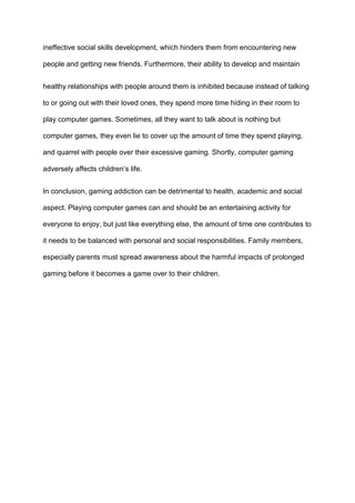 ineffective social skills development, which hinders them from encountering new
people and getting new friends. Furthermore, their ability to develop and maintain
healthy relationships with people around them is inhibited because instead of talking
to or going out with their loved ones, they spend more time hiding in their room to
play computer games. Sometimes, all they want to talk about is nothing but
computer games, they even lie to cover up the amount of time they spend playing,
and quarrel with people over their excessive gaming. Shortly, computer gaming
adversely affects children’s life.
In conclusion, gaming addiction can be detrimental to health, academic and social
aspect. Playing computer games can and should be an entertaining activity for
everyone to enjoy, but just like everything else, the amount of time one contributes to
it needs to be balanced with personal and social responsibilities. Family members,
especially parents must spread awareness about the harmful impacts of prolonged
gaming before it becomes a game over to their children.
 