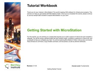 Tutorial Workbook
Thank you for your interest in MicroStation! The world’s leading CAD software for infrastructure projects. This
tutorial is to help you get started with MicroStation faster. Once you’ve completed the tutorial, please continue
to use the sample data included to explore MicroStation on your own!
Getting Started Tutorial
Getting Started with MicroStation
For this tutorial, you are working on a project that requires you to add in pieces of a fence line and complete a
sidewalk. You will be using a sample project file that contains roads, a building, a parking lot, a fence line, and
a sidewalk to help you complete your task. You will be exploring MicroStation’s ribbon menus,view commands,
Place SmartLine command, Copy Parallel command, and AccuDraw, as well as element attributes.
Revision: 01.00 Course Level: Fundamental
 