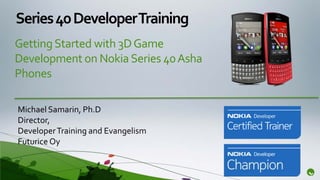 Series 40 Developer Training
Getting Started with 3D Game
Development on Nokia Series 40 Asha
Phones

Michael Samarin, Ph.D
Director,
Developer Training and Evangelism
Futurice Oy
 