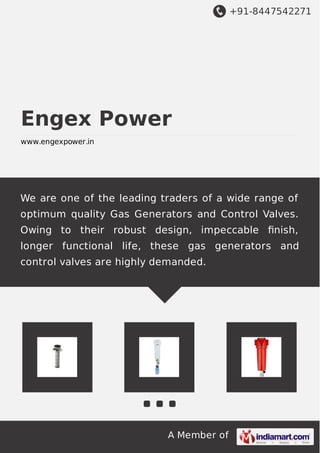 +91-8447542271
A Member of
Engex Power
www.engexpower.in
We are one of the leading traders of a wide range of
optimum quality Gas Generators and Control Valves.
Owing to their robust design, impeccable ﬁnish,
longer functional life, these gas generators and
control valves are highly demanded.
 
