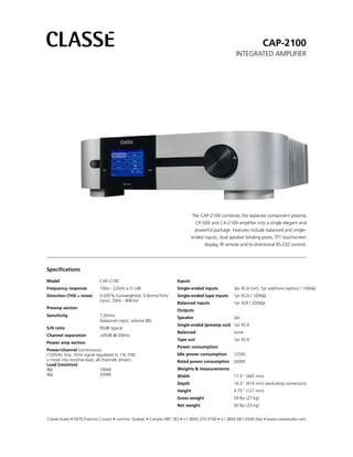 CAP-2100
                                                                                                    INTEGRATED AMPLIFIER




                                                                              The CAP-2100 combines the separate component preamp
                                                                                CP-500 and CA-2100 amplifier into a single elegant and
                                                                               powerful package. Features include balanced and single-
                                                                              ended inputs, dual speaker binding posts, TFT touchscreen
                                                                                    display, IR remote and bi-directional RS-232 control.




Specifications

Model                        CAP-2100                                Inputs
Frequency response           10Hz - 22kHz ± 0.1dB                    Single-ended inputs           3pr RCA (incl. 1pr w/phono option) / 100kΩ
Distortion (THD + noise)     0.005% ((unweighted, 0.8vrms/1kHz       Single-ended tape inputs      1pr RCA / 100kΩ
                             input, 10Hz - 80kHz)
                                                                     Balanced inputs               1pr XLR / 200kΩ
Preamp section
                                                                     Outputs
Sensitivity                  1.0Vrms                                 Speaker                       2pr
                             (balanced input, volume 86)
                                                                     Single-ended (preamp out) 1pr RCA
S/N ratio                    95dB typical
                                                                     Balanced                      none
Channel separation           >95dB @ 20kHz
                                                                     Tape out                      1pr RCA
Power amp section
                                                                     Power consumption
Power/channel (continuous)
(120VAC line, 1kHz signal regulated to 1% THD                        Idle power consumption        125W
+ noise into resistive load, all channels driven)                    Rated power consumption 260W
Load (resistive)
8Ω                              100W                                 Weights & measurements
4Ω                              200W                                 Width                         17.5” (445 mm)
                                                                     Depth                         16.5” (419 mm) (excluding connectors)
                                                                     Height                        4.75” (121 mm)
                                                                     Gross weight                  59 lbs (27 kg)
                                                                     Net weight                    50 lbs (23 kg)


Classé Audio • 5070 Francois Cusson • Lachine, Quebec • Canada H8T 1B3 • +1 (800) 370-3740 • +1 (800) 681-0549 (fax) • www.classeaudio.com
 