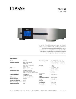 CDP-202
                                                                                                                         CD PLAYER




                                                                        The CDP-202 offers the highest performance for true reference–
                                                                         caliber audio playback. It is a single-disc CD player that feature
                                                                               both balanced and single-ended analog outputs. Since it
                                                                         shares the same disc-reading platform as our other Classé Disc
                                                                           Player designs, it can also read DVD-Audio and the other disc
                                                                                         formats supported by the CDP-300 DVD Player.




Specifications

Model                           CDP-202                                  Formats supported           CD, CD-R, CD-RW, DVD Audio
                                                                                                     & Video, VCD, SVCD, MP3, WMA,
Frequency response              8Hz – 20kHz balanced
                                                                                                     DVD-R, DVD+R, DVD-RW, DVD+RW
                                +0dB/-0.4dB
                                8Hz – 20kHz single ended
                                                                         Outputs                     2 x RCA
                                +0dB/-0.4dB
                                                                                                     2 x XLR
THD + noise                     0.001% ref 1KHz                                                      Coax S/PDIF 1 x RCA
                                0.001% ref 10Hz- 20kHz                                               AES/EBU 1 x XLR
                                                                                                     Optical 1 x Toslink
Signal to noise ratio           107dBFS (unweighted),                                                S Video
                                22Hz- 22kHz based on a 1KHz,                                         Composite
                                0dBFS, CD resolution reference signal    Dimensions
Channel separation              126dB @ 1kHz                             Width                       17.5” (445mm)
                                115dB 16Hz – 20kHz
                                                                         Depth
D/A converter                   3 x Burr Brown PCM1792                   (excluding connectors)      16.5” (419mm)
Audio sample rate               192 kHz                                  Height                      4.75” (121mm)
Output level balanced           4 Vrms                                   Weight
Output level single ended       2 Vrms                                   Gross weight                35lbs (16 kg)
Power consumption               55W                                      Net weight                  26lbs (12 kg)




Classé Audio • 5070 Francois Cusson • Lachine, Quebec • Canada H8T 1B3 • +1 (800) 370-3740 • +1 (800) 681-0549 (fax) • www.classeaudio.com
 