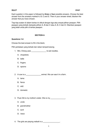 SULIT 014/1
Each question in this paper is followed by three or four possible answers. Choose the best
answer from the answers marked A, B, C and D. Then in your answer sheet, blacken the
answer that you have chosen.
Tiap-tiap soalan di dalam kertas ini diikuti dengan tiga atau empat pilihan jawapan. Pilih
jawapan yang terbaik daripada pilihan A, B dan C atau A, B, C dan D. Hitamkan jawapan
yang telah anda pilih di kertas jawapan.
SECTION A
Questions 1-4
Choose the best answer to fill in the blank.
Pilih perkataan yang terbaik dan isikan tempat kosong.
1. Mrs. Cheng uses _______________ to eat noodles.
A. chopsticks
B. ladle
C. fingers
D. spoons
2. A cow is a _______________ animal. We can see it in a farm.
A. tame
B. fierce
C. wild
D. domestic
3. Puan Siti is my mother’s sister. She is my _______________.
A. uncle
B. grandmother
C. aunt
D. niece
4. The girls are playing netball in a _________________.
1
 