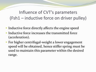 Influence of CVT’s parameters
(Fsh1 – inductive force on driver pulley)
 Inductive force directly affects the engine speed
 Inductive force increases the transmitted force
(acceleration).
 For higher centrifugal-weight a lower engagement
speed will be obtained, hence stiffer spring must be
used to maintain this parameter within the desired
range.
 